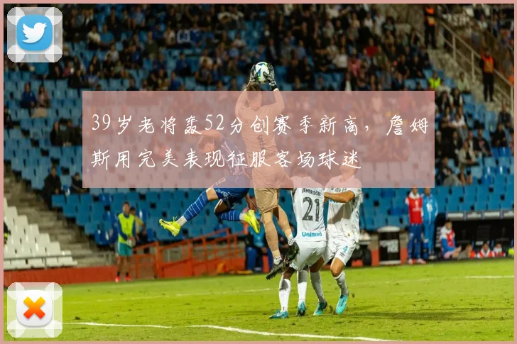 39岁老将轰52分创赛季新高，詹姆斯用完美表现征服客场球迷
