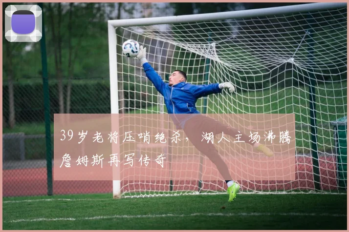 39岁老将压哨绝杀，湖人主场沸腾詹姆斯再写传奇